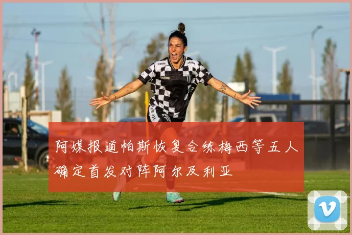 阿媒报道帕斯恢复合练梅西等五人确定首发对阵阿尔及利亚