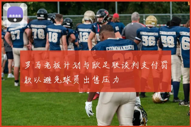 罗马老板计划与欧足联谈判支付罚款以避免球员出售压力