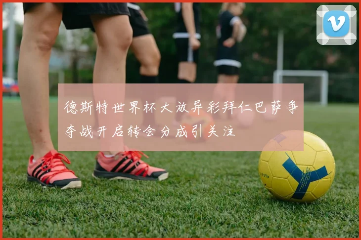 德斯特世界杯大放异彩拜仁巴萨争夺战开启转会分成引关注