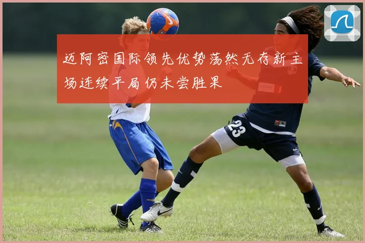 迈阿密国际领先优势荡然无存新主场连续平局仍未尝胜果