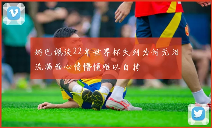 姆巴佩谈22年世界杯失利为何无泪流满面心情懵懂难以自持