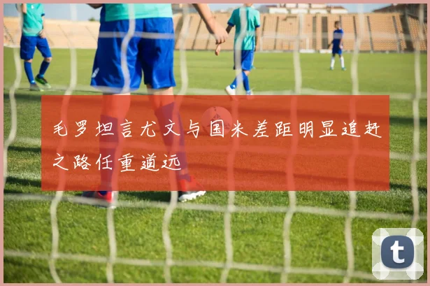 毛罗坦言尤文与国米差距明显追赶之路任重道远