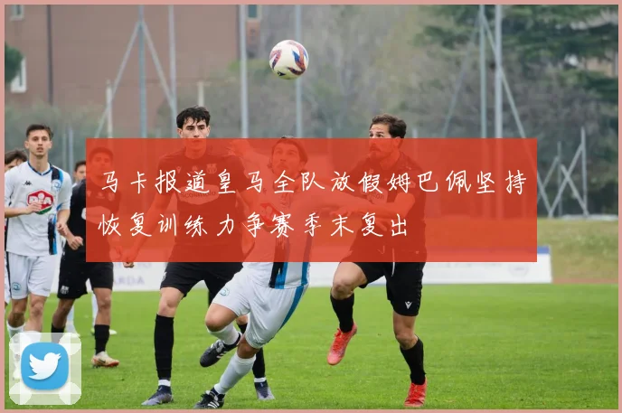 马卡报道皇马全队放假姆巴佩坚持恢复训练力争赛季末复出