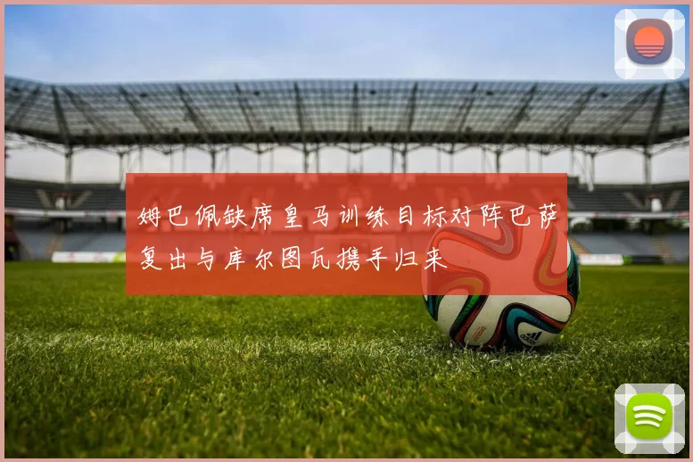 姆巴佩缺席皇马训练目标对阵巴萨复出与库尔图瓦携手归来