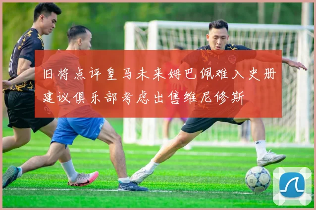 旧将点评皇马未来姆巴佩难入史册建议俱乐部考虑出售维尼修斯