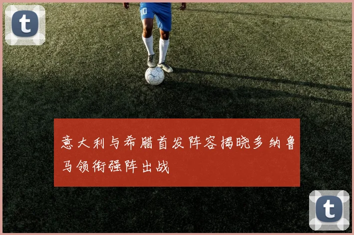意大利与希腊首发阵容揭晓多纳鲁马领衔强阵出战