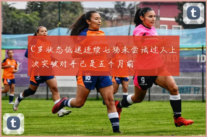 C罗状态低迷连续七场未尝试过人上次突破对手已是五个月前