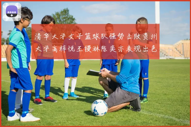 清华大学女子篮球队强势击败贵州大学高梓悦王镘淋陈奕亦表现出色贡献显著