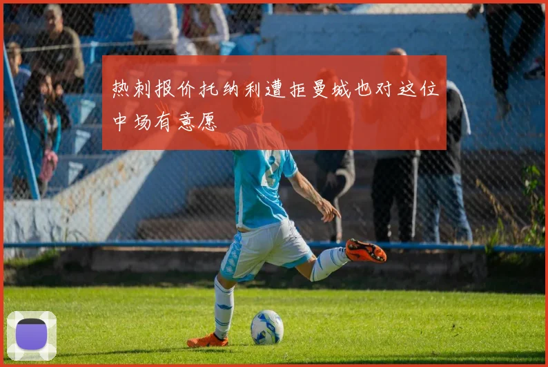 热刺报价托纳利遭拒曼城也对这位中场有意愿