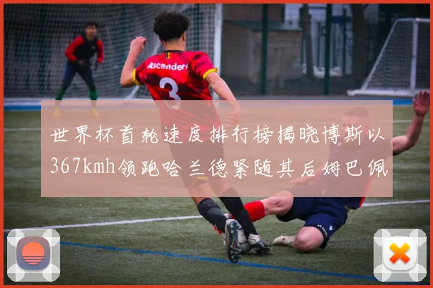 世界杯首轮速度排行榜揭晓博斯以367kmh领跑哈兰德紧随其后姆巴佩位列第九