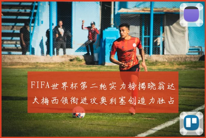 FIFA世界杯第二轮实力榜揭晓翁达夫梅西领衔进攻奥利塞创造力独占鳌头