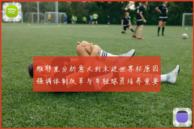 维耶里分析意大利未进世界杯原因强调体制改革与年轻球员培养重要性