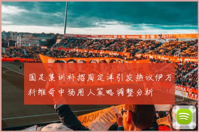 国足集训补招周定洋引发热议伊万科维奇中场用人策略调整分析