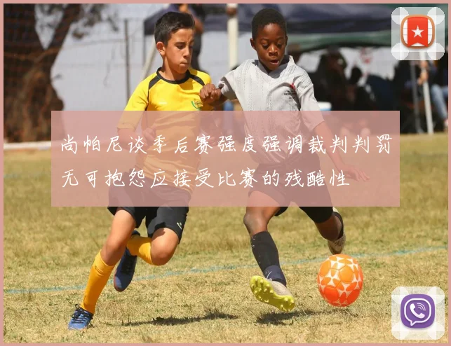 尚帕尼谈季后赛强度强调裁判判罚无可抱怨应接受比赛的残酷性