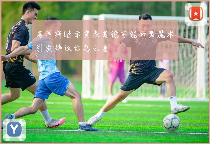 考辛斯暗示贾森基德可能加盟魔术引发热议你怎么看